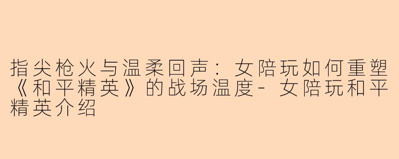 指尖枪火与温柔回声:女陪玩如何重塑《和平精英》的战场温度-女陪玩和平精英介绍