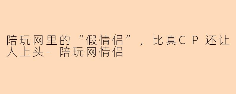 陪玩网里的“假情侣”,比真CP还让人上头-陪玩网情侣