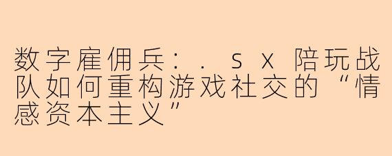 数字雇佣兵：.sx陪玩战队如何重构游戏社交的“情感资本主义”