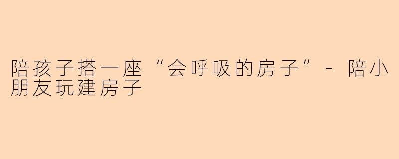 陪孩子搭一座“会呼吸的房子”-陪小朋友玩建房子