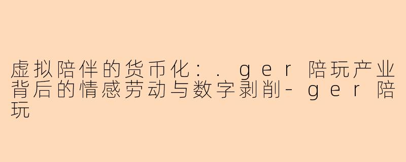 虚拟陪伴的货币化:.ger陪玩产业背后的情感劳动与数字剥削-ger陪玩
