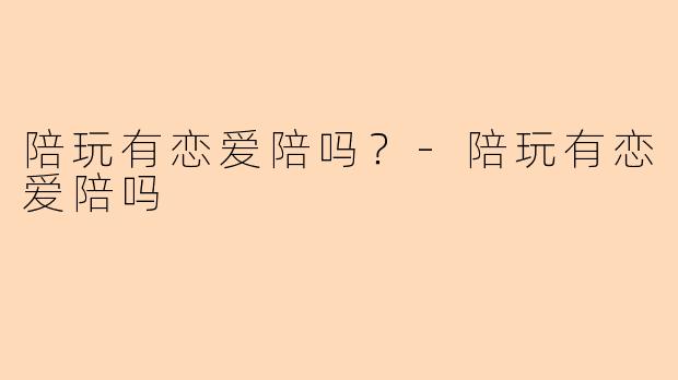 陪玩有恋爱陪吗?-陪玩有恋爱陪吗
