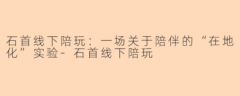石首线下陪玩:一场关于陪伴的“在地化”实验-石首线下陪玩