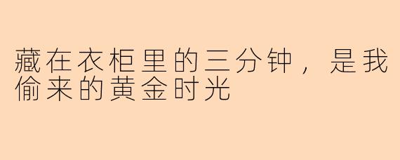 藏在衣柜里的三分钟,是我偷来的黄金时光