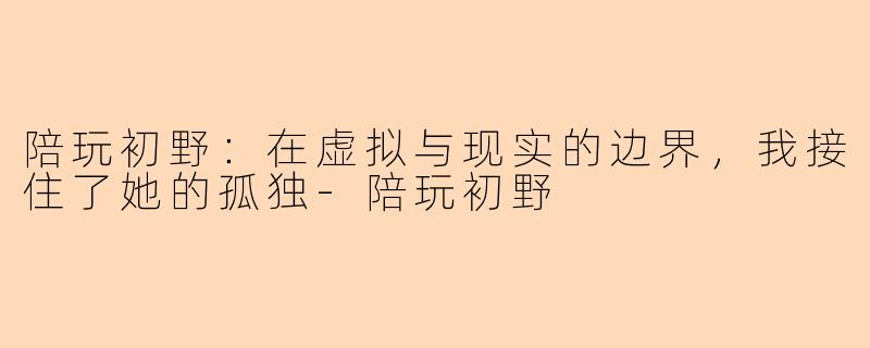 陪玩初野：在虚拟与现实的边界，我接住了她的孤独-陪玩初野