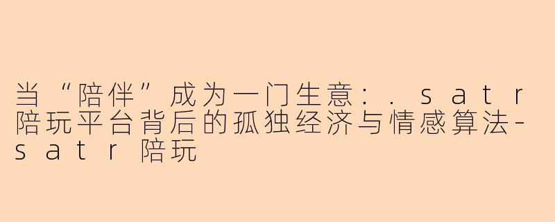 当“陪伴”成为一门生意:.satr陪玩平台背后的孤独经济与情感算法-satr陪玩