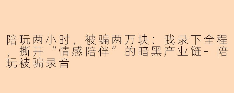 陪玩两小时,被骗两万块:我录下全程,撕开“情感陪伴”的暗黑产业链-陪玩被骗录音