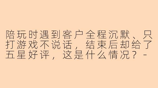 陪玩时遇到客户全程沉默、只打游戏不说话，结束后却给了五星好评，这是什么情况？
