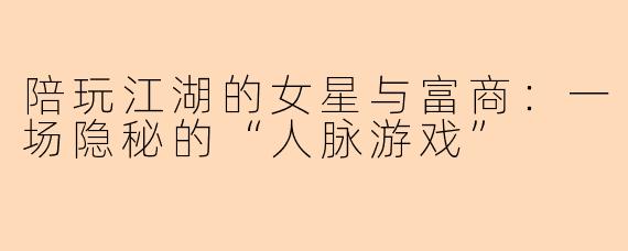 陪玩江湖的女星与富商:一场隐秘的“人脉游戏”