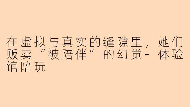 在虚拟与真实的缝隙里,她们贩卖“被陪伴”的幻觉-体验馆陪玩