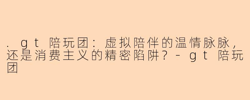 .gt陪玩团：虚拟陪伴的温情脉脉，还是消费主义的精密陷阱？-gt陪玩团