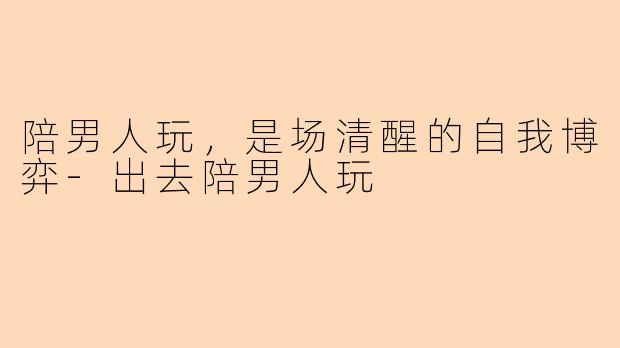 陪男人玩,是场清醒的自我博弈-出去陪男人玩