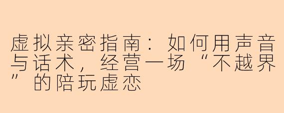 虚拟亲密指南：如何用声音与话术，经营一场“不越界”的陪玩虚恋