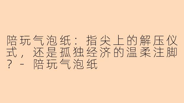 陪玩气泡纸:指尖上的解压仪式,还是孤独经济的温柔注脚?-陪玩气泡纸