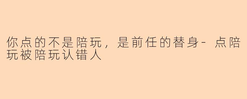 你点的不是陪玩,是前任的替身-点陪玩被陪玩认错人