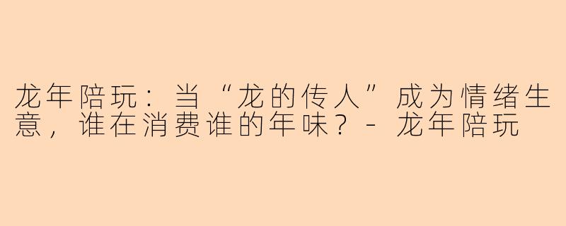 龙年陪玩:当“龙的传人”成为情绪生意,谁在消费谁的年味?-龙年陪玩