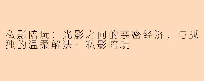 私影陪玩:光影之间的亲密经济,与孤独的温柔解法-私影陪玩