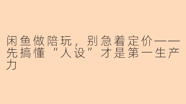 闲鱼做陪玩,别急着定价——先搞懂“人设”才是第一生产力