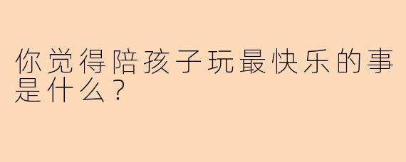 你觉得陪孩子玩最快乐的事是什么?