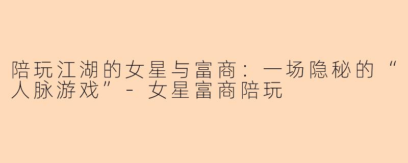 陪玩江湖的女星与富商:一场隐秘的“人脉游戏”-女星富商陪玩