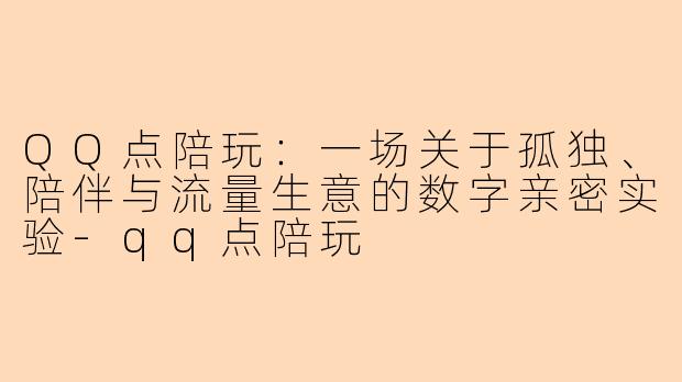 QQ点陪玩:一场关于孤独、陪伴与流量生意的数字亲密实验-qq点陪玩
