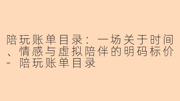 陪玩账单目录:一场关于时间、情感与虚拟陪伴的明码标价-陪玩账单目录