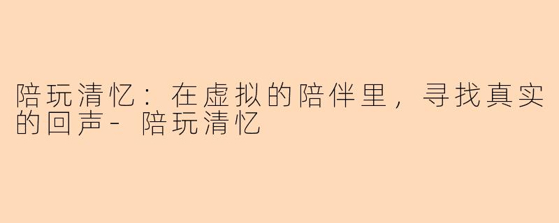 陪玩清忆:在虚拟的陪伴里,寻找真实的回声-陪玩清忆