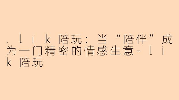 .lik陪玩:当“陪伴”成为一门精密的情感生意-lik陪玩