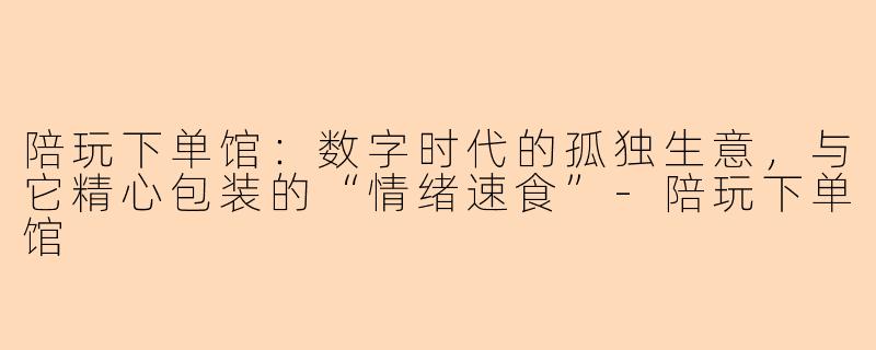 陪玩下单馆：数字时代的孤独生意，与它精心包装的“情绪速食”-陪玩下单馆