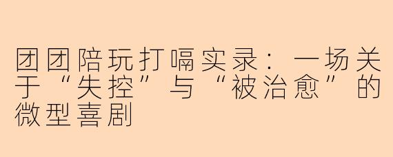 团团陪玩打嗝实录：一场关于“失控”与“被治愈”的微型喜剧