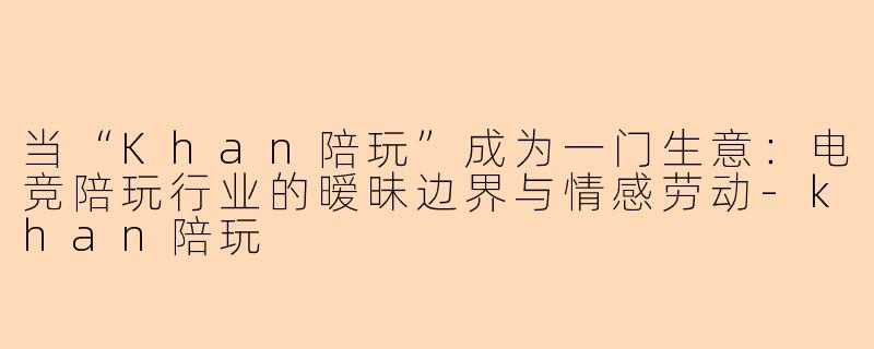 当“Khan陪玩”成为一门生意:电竞陪玩行业的暧昧边界与情感劳动-khan陪玩