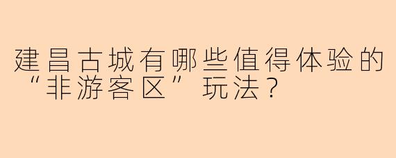 建昌古城有哪些值得体验的“非游客区”玩法?