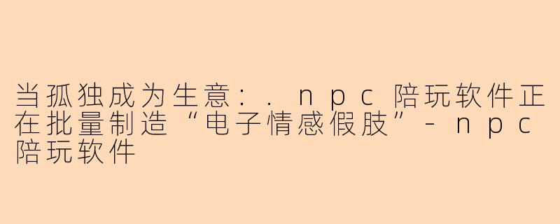 当孤独成为生意：.npc陪玩软件正在批量制造“电子情感假肢”-npc陪玩软件