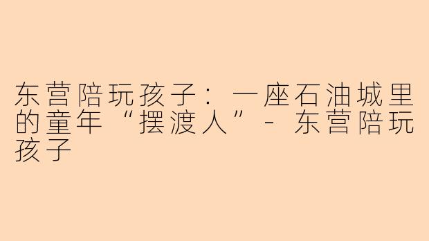 东营陪玩孩子:一座石油城里的童年“摆渡人”-东营陪玩孩子