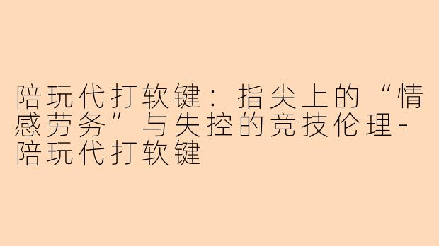 陪玩代打软键:指尖上的“情感劳务”与失控的竞技伦理-陪玩代打软键