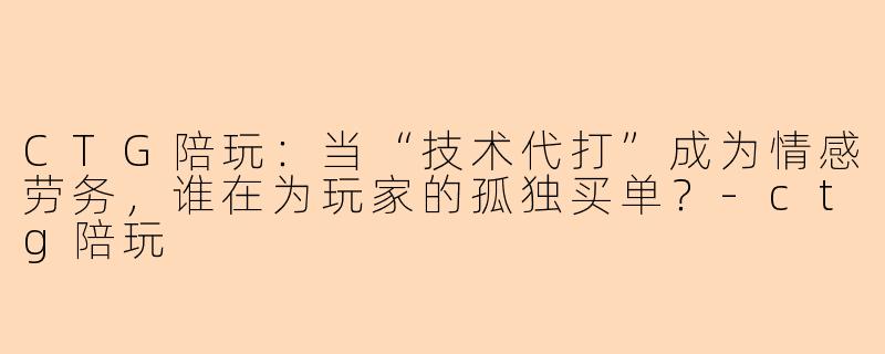 CTG陪玩：当“技术代打”成为情感劳务，谁在为玩家的孤独买单？-ctg陪玩