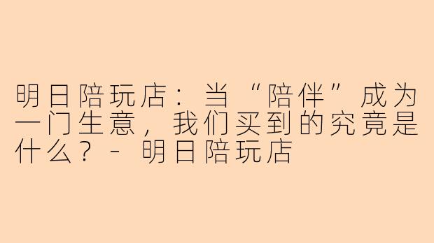 明日陪玩店:当“陪伴”成为一门生意,我们买到的究竟是什么?-明日陪玩店