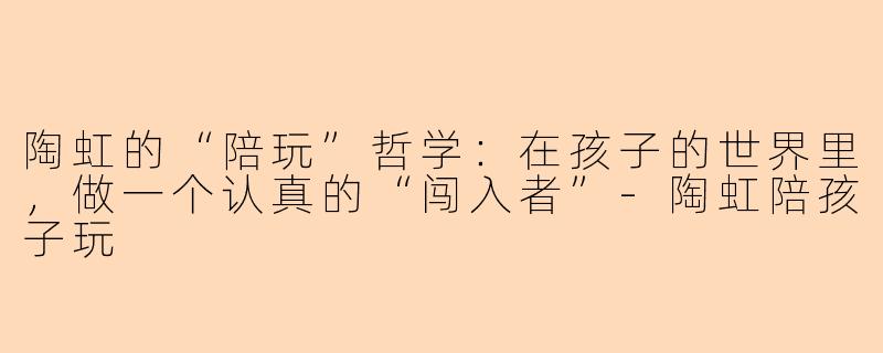陶虹的“陪玩”哲学:在孩子的世界里,做一个认真的“闯入者”-陶虹陪孩子玩