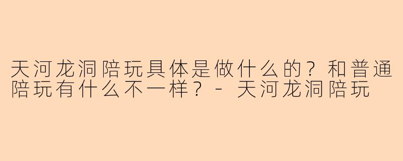 天河龙洞陪玩具体是做什么的？和普通陪玩有什么不一样？-天河龙洞陪玩