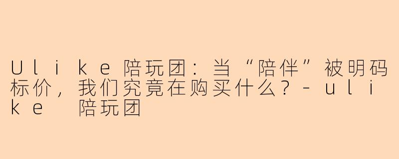 Ulike陪玩团:当“陪伴”被明码标价,我们究竟在购买什么?-ulike 陪玩团