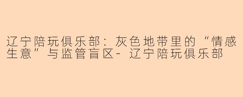 辽宁陪玩俱乐部：灰色地带里的“情感生意”与监管盲区-辽宁陪玩俱乐部