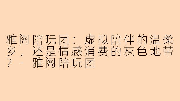 雅阁陪玩团:虚拟陪伴的温柔乡,还是情感消费的灰色地带?-雅阁陪玩团