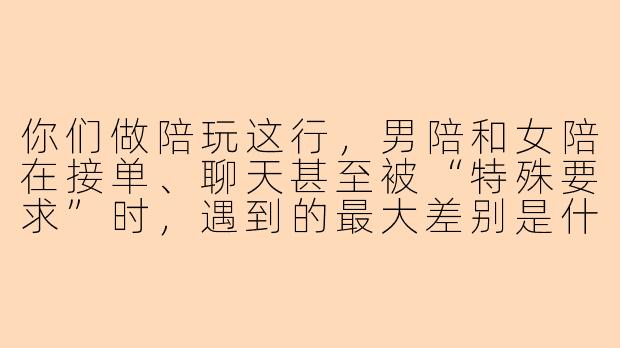 你们做陪玩这行,男陪和女陪在接单、聊天甚至被“特殊要求”时,遇到的最大差别是什么?-陪玩男和陪玩女