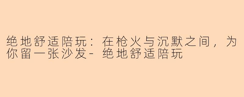 绝地舒适陪玩:在枪火与沉默之间,为你留一张沙发-绝地舒适陪玩
