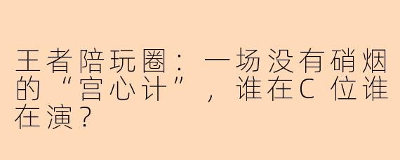 王者陪玩圈:一场没有硝烟的“宫心计”,谁在C位谁在演?