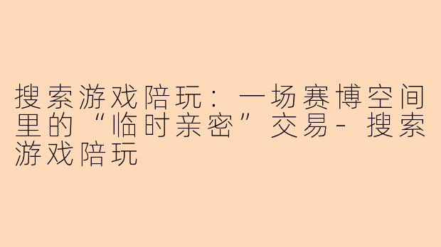 搜索游戏陪玩:一场赛博空间里的“临时亲密”交易-搜索游戏陪玩