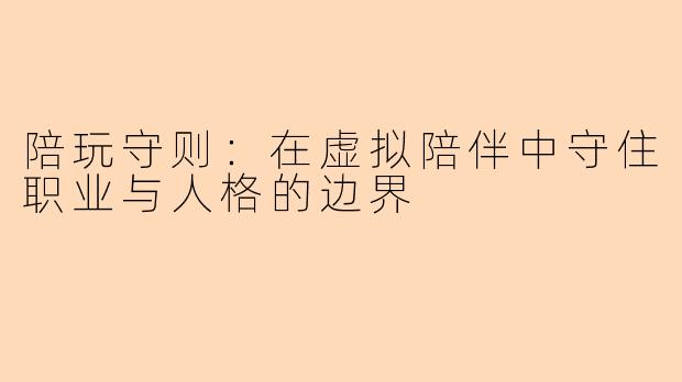 陪玩守则:在虚拟陪伴中守住职业与人格的边界