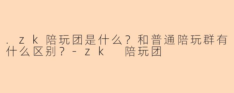 .zk陪玩团是什么？和普通陪玩群有什么区别？