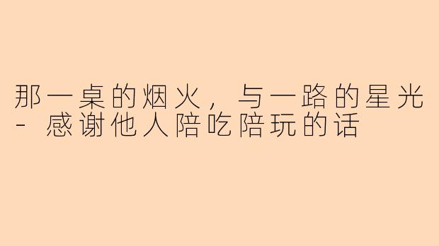 那一桌的烟火，与一路的星光-感谢他人陪吃陪玩的话