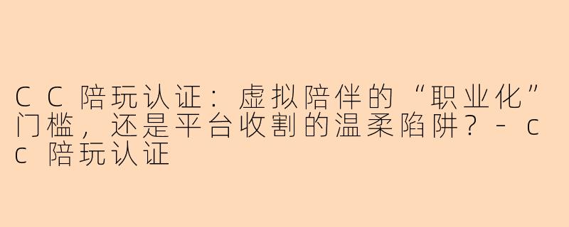 CC陪玩认证:虚拟陪伴的“职业化”门槛,还是平台收割的温柔陷阱?-cc陪玩认证